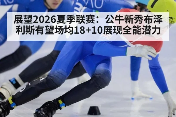 展望2026夏季联赛：公牛新秀布泽利斯有望场均18+10展现全能潜力