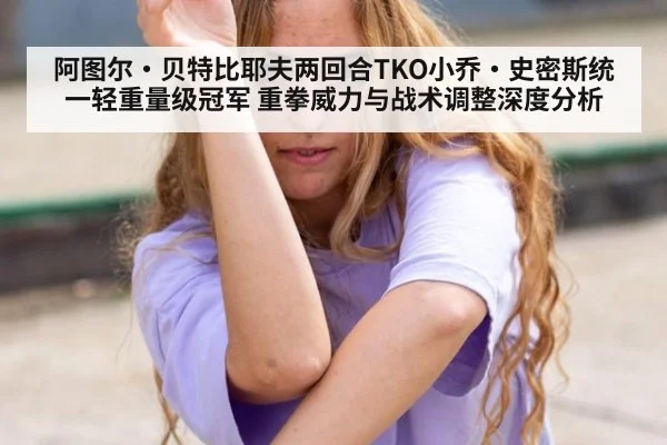 阿图尔·贝特比耶夫两回合TKO小乔·史密斯统一轻重量级冠军 重拳威力与战术调整深度分析